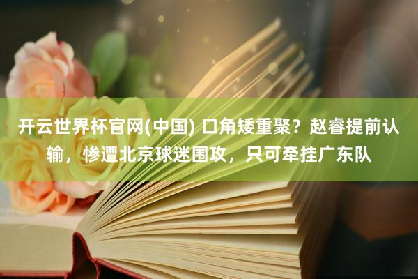 开云世界杯官网(中国) 口角矮重聚?赵睿提前认输,惨遭北京球迷围攻,只可牵挂广东队