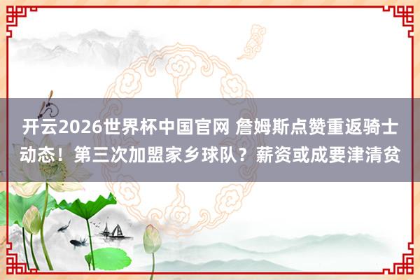 开云2026世界杯中国官网 詹姆斯点赞重返骑士动态!第三次加盟家乡球队?薪资或成要津清贫