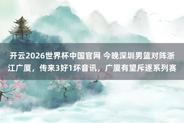 开云2026世界杯中国官网 今晚深圳男篮对阵浙江广厦,传来3好1坏音讯,广厦有望斥逐系列赛