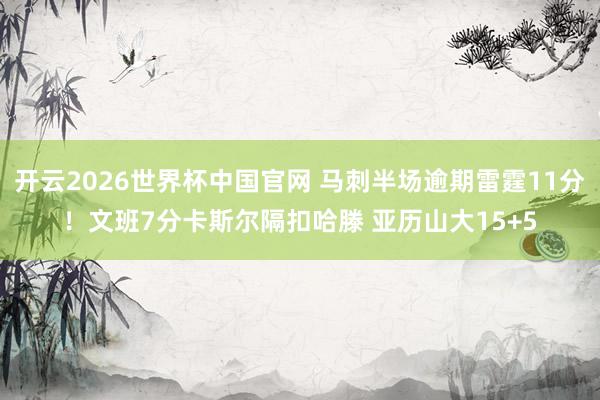 开云2026世界杯中国官网 马刺半场逾期雷霆11分!文班7分卡斯尔隔扣哈滕 亚历山大15+5
