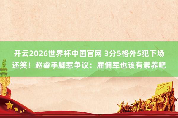 开云2026世界杯中国官网 3分5格外5犯下场还笑!赵睿手脚惹争议:雇佣军也该有素养吧