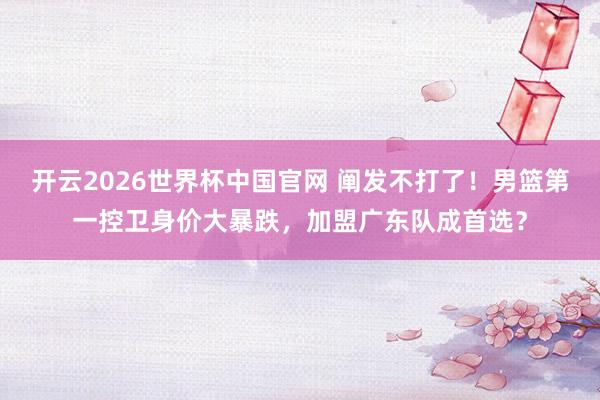 开云2026世界杯中国官网 阐发不打了!男篮第一控卫身价大暴跌,加盟广东队成首选?