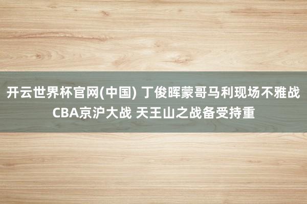 开云世界杯官网(中国) 丁俊晖蒙哥马利现场不雅战CBA京沪大战 天王山之战备受持重