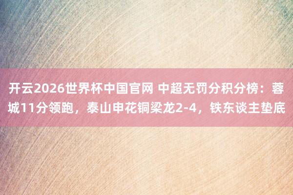开云2026世界杯中国官网 中超无罚分积分榜：蓉城11分领跑，泰山申花铜梁龙2-4，<a href=