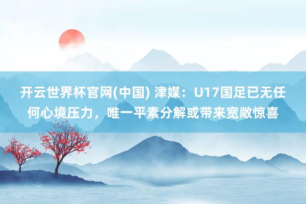 开云世界杯官网(中国) 津媒:U17国足已无任何心境压力,唯一平素分解或带来宽敞惊喜