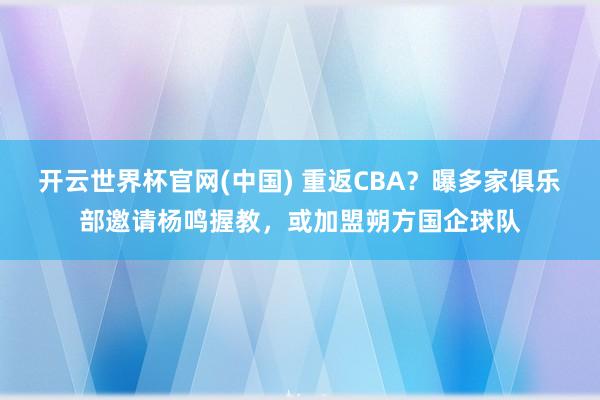 开云世界杯官网(中国) 重返CBA?曝多家俱乐部邀请杨鸣握教,或加盟朔方国企球队