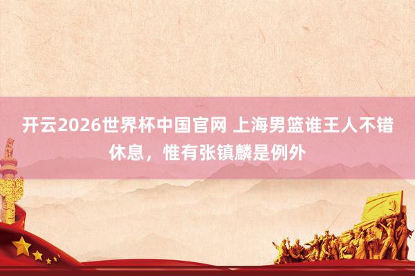 开云2026世界杯中国官网 上海男篮谁王人不错休息,惟有张镇麟是例外