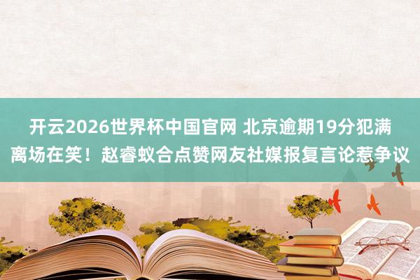 开云2026世界杯中国官网 北京逾期19分犯满离场在笑!赵睿蚁合点赞网友社媒报复言论惹争议