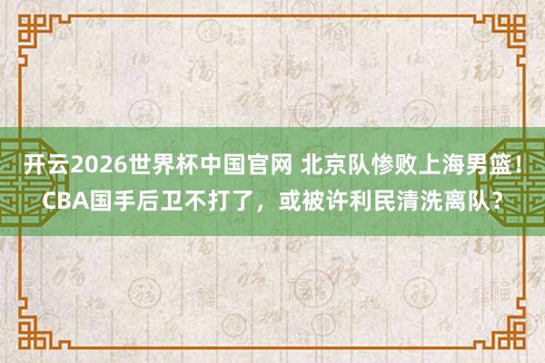 开云2026世界杯中国官网 北京队惨败上海男篮!CBA国手后卫不打了,或被许利民清洗离队?