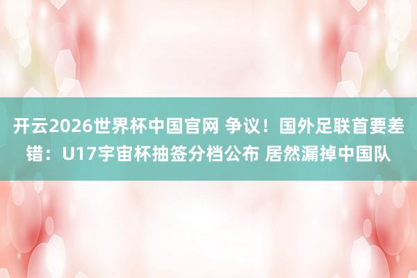 开云2026世界杯中国官网 争议!国外足联首要差错:U17宇宙杯抽签分档公布 居然漏掉中国队