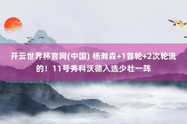 开云世界杯官网(中国) 杨瀚森+1首轮+2次轮流的！11号秀科沃德入选少壮一阵