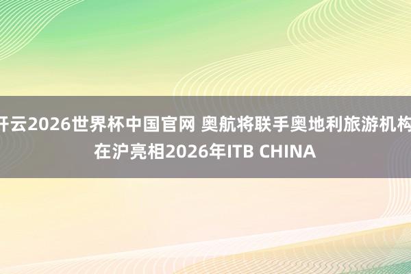 开云2026世界杯中国官网 奥航将联手奥地利旅游机构 在沪亮相2026年ITB CHINA