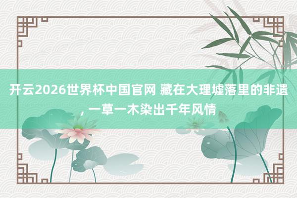 开云2026世界杯中国官网 藏在大理墟落里的非遗, 一草一木染出千年风情