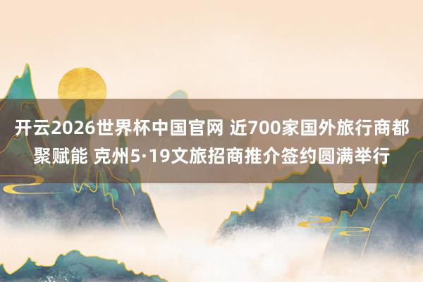 开云2026世界杯中国官网 近700家国外旅行商都聚赋能 克州5·19文旅招商推介签约圆满举行