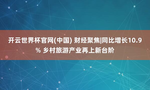 开云世界杯官网(中国) 财经聚焦|同比增长10.9% 乡村旅游产业再上新台阶