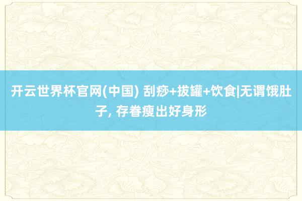 开云世界杯官网(中国) 刮痧+拔罐+饮食|无谓饿肚子, 存眷瘦出好身形