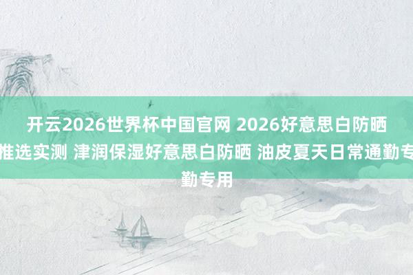 开云2026世界杯中国官网 2026好意思白防晒霜推选实测 津润保湿好意思白防晒 油皮夏天日常通勤专用