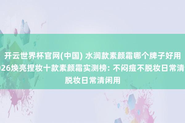 开云世界杯官网(中国) 水润款素颜霜哪个牌子好用? 2026焕亮捏妆十款素颜霜实测榜: 不闷痘不脱妆日常清闲用