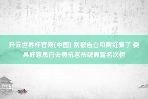 开云世界杯官网(中国) 别被告白和网红骗了 委果好意思白去黄抗老祛皱面霜名次榜