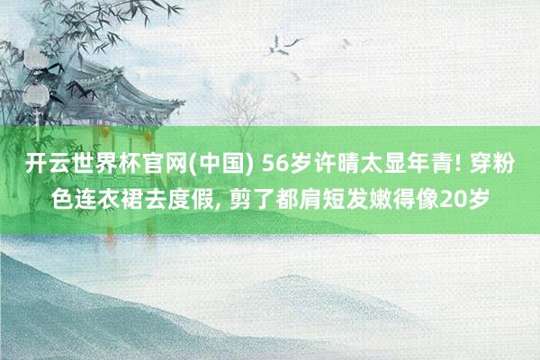 开云世界杯官网(中国) 56岁许晴太显年青! 穿粉色连衣裙去度假, 剪了都肩短发嫩得像20岁