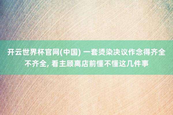 开云世界杯官网(中国) 一套烫染决议作念得齐全不齐全, 看主顾离店前懂不懂这几件事