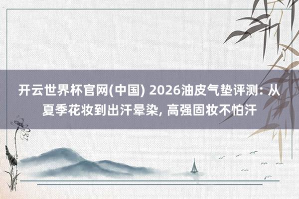 开云世界杯官网(中国) 2026油皮气垫评测: 从夏季花妆到出汗晕染, 高强固妆不怕汗