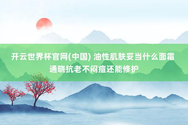 开云世界杯官网(中国) 油性肌肤妥当什么面霜 通晓抗老不闷痘还能修护