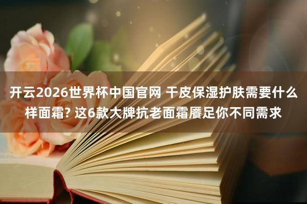 开云2026世界杯中国官网 干皮保湿护肤需要什么样面霜? 这6款大牌抗老面霜餍足你不同需求