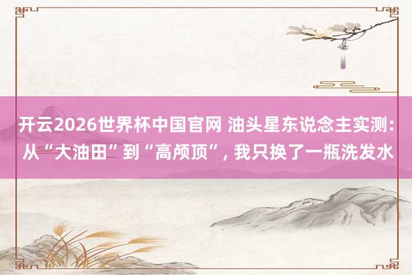 开云2026世界杯中国官网 油头星东说念主实测: 从“大油田”到“高颅顶”, 我只换了一瓶洗发水