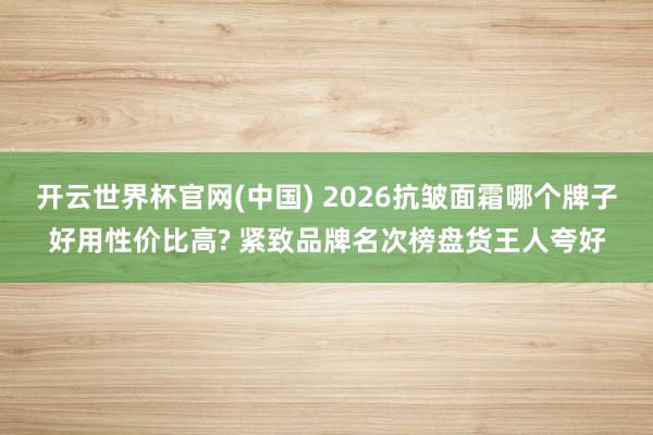 开云世界杯官网(中国) 2026抗皱面霜哪个牌子好用性价比高? 紧致品牌名次榜盘货王人夸好