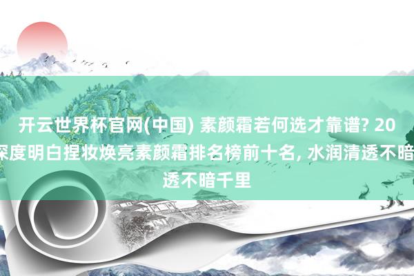 开云世界杯官网(中国) 素颜霜若何选才靠谱? 2026 深度明白捏妆焕亮素颜霜排名榜前十名, 水润清透不暗千里