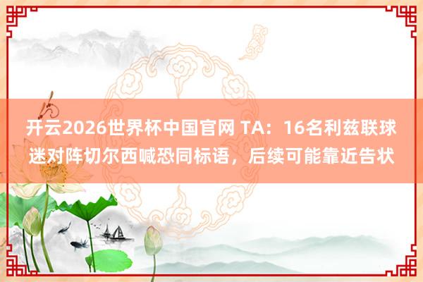 开云2026世界杯中国官网 TA:16名利兹联球迷对阵切尔西喊恐同标语,后续可能靠近告状