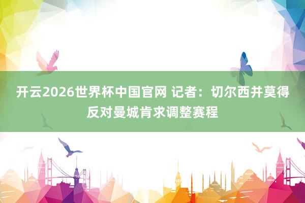 开云2026世界杯中国官网 记者:切尔西并莫得反对曼城肯求调整赛程