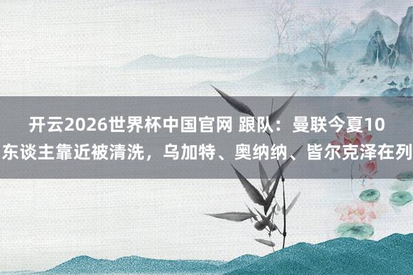 开云2026世界杯中国官网 跟队:曼联今夏10东谈主靠近被清洗,乌加特、奥纳纳、皆尔克泽在列