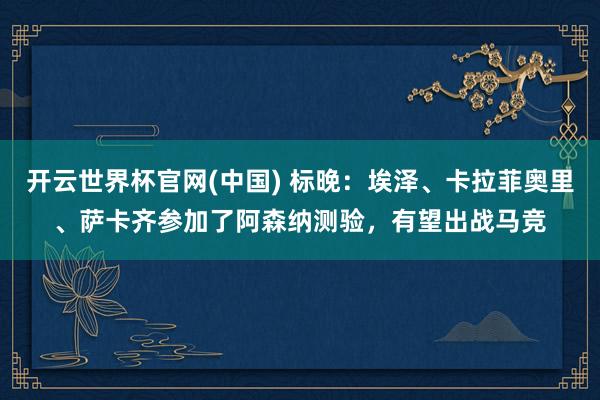 开云世界杯官网(中国) 标晚:埃泽、卡拉菲奥里、萨卡齐参加了阿森纳测验,有望出战马竞