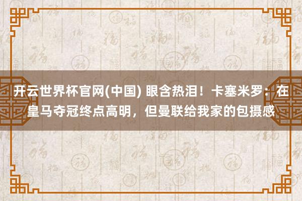 开云世界杯官网(中国) 眼含热泪!卡塞米罗:在皇马夺冠终点高明,但曼联给我家的包摄感