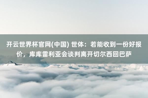 开云世界杯官网(中国) 世体:若能收到一份好报价,库库雷利亚会谈判离开切尔西回巴萨