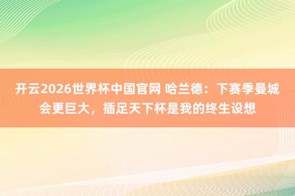 开云2026世界杯中国官网 哈兰德:下赛季曼城会更巨大,插足天下杯是我的终生设想