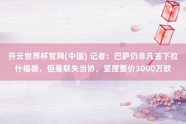开云世界杯官网(中国) 记者：巴萨仍非凡签下拉什福德，但曼联失当协，坚捏要价3000万欧
