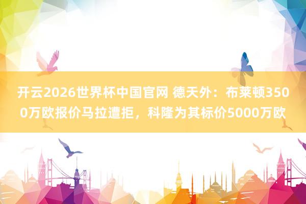 开云2026世界杯中国官网 德天外：布莱顿3500万欧报价马拉遭拒，科隆为其标价5000万欧