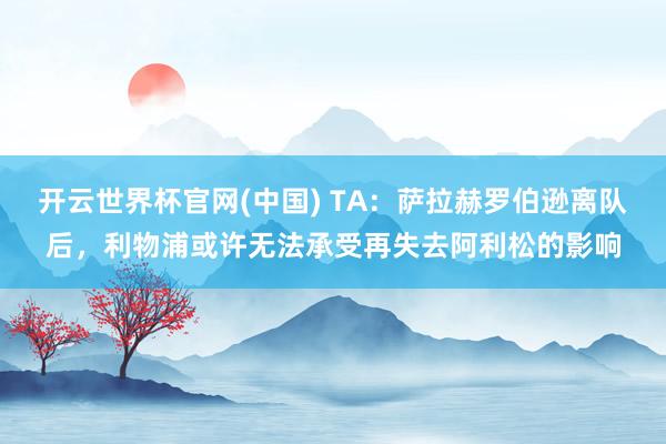 开云世界杯官网(中国) TA:萨拉赫罗伯逊离队后,利物浦或许无法承受再失去阿利松的影响