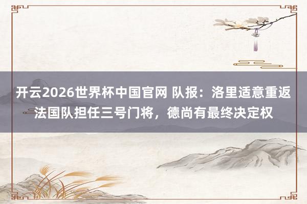 开云2026世界杯中国官网 队报:洛里适意重返法国队担任三号门将,德尚有最终决定权