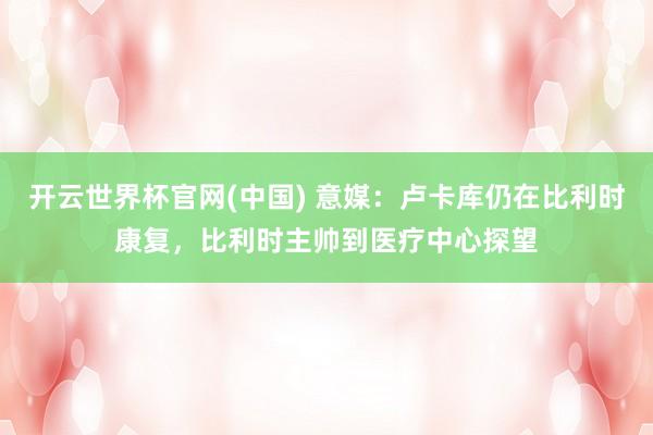 开云世界杯官网(中国) 意媒:卢卡库仍在比利时康复,比利时主帅到医疗中心探望