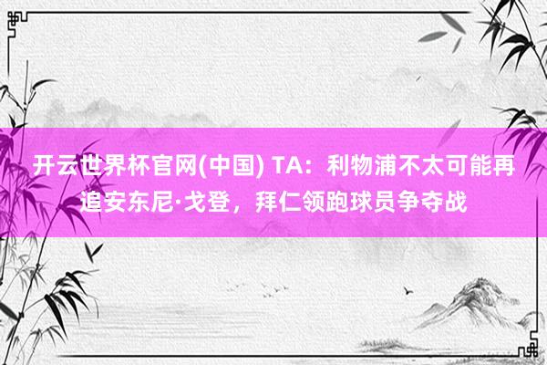 开云世界杯官网(中国) TA:利物浦不太可能再追安东尼·戈登,拜仁领跑球员争夺战