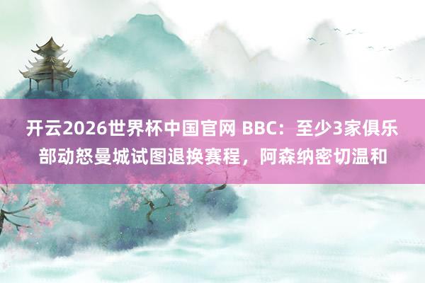 开云2026世界杯中国官网 BBC:至少3家俱乐部动怒曼城试图退换赛程,阿森纳密切温和