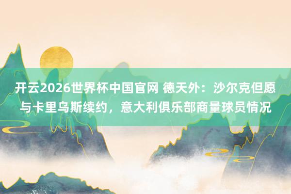 开云2026世界杯中国官网 德天外：沙尔克但愿与卡里乌斯续约，意大利俱乐部商量球员情况