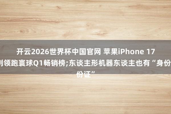 开云2026世界杯中国官网 苹果iPhone 17系列领跑寰球Q1畅销榜;东谈主形机器东谈主也有“身份证”