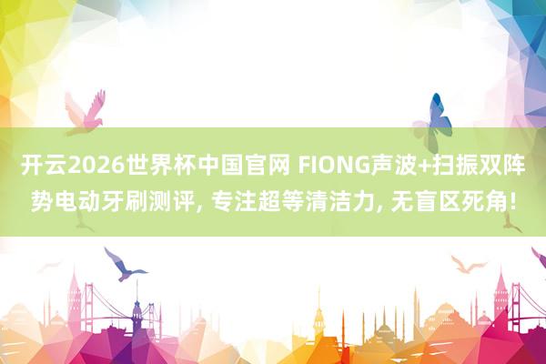 开云2026世界杯中国官网 FIONG声波+扫振双阵势电动牙刷测评, 专注超等清洁力, 无盲区死角!