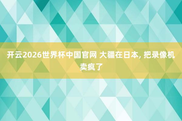 开云2026世界杯中国官网 大疆在日本, 把录像机卖疯了