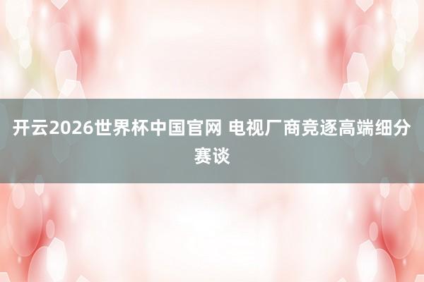 开云2026世界杯中国官网 电视厂商竞逐高端细分赛谈